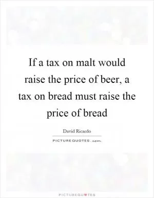 If a tax on malt would raise the price of beer, a tax on bread must raise the price of bread Picture Quote #1