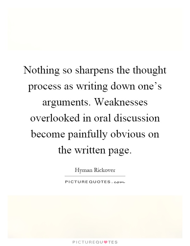 Nothing so sharpens the thought process as writing down one's arguments. Weaknesses overlooked in oral discussion become painfully obvious on the written page Picture Quote #1