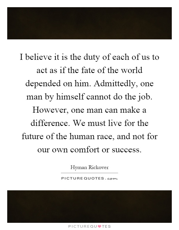 I believe it is the duty of each of us to act as if the fate of the world depended on him. Admittedly, one man by himself cannot do the job. However, one man can make a difference. We must live for the future of the human race, and not for our own comfort or success Picture Quote #1