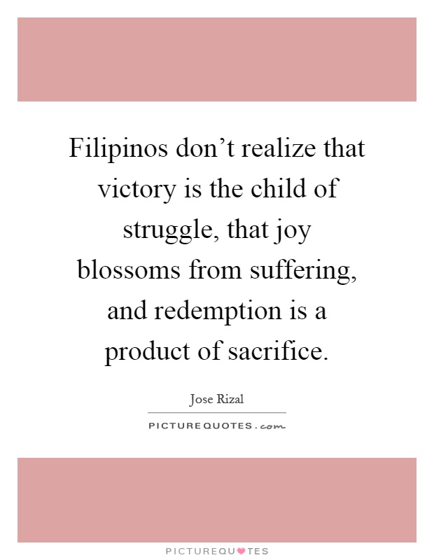 Filipinos don't realize that victory is the child of struggle, that joy blossoms from suffering, and redemption is a product of sacrifice Picture Quote #1