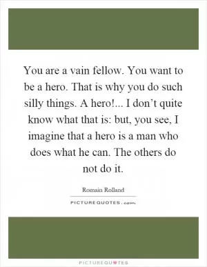 You are a vain fellow. You want to be a hero. That is why you do such silly things. A hero!... I don’t quite know what that is: but, you see, I imagine that a hero is a man who does what he can. The others do not do it Picture Quote #1
