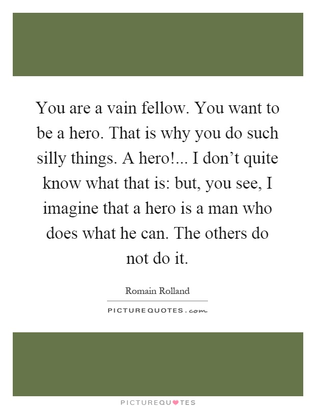 You are a vain fellow. You want to be a hero. That is why you do such silly things. A hero!... I don't quite know what that is: but, you see, I imagine that a hero is a man who does what he can. The others do not do it Picture Quote #1