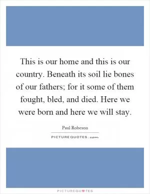 This is our home and this is our country. Beneath its soil lie bones of our fathers; for it some of them fought, bled, and died. Here we were born and here we will stay Picture Quote #1