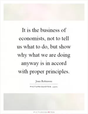 It is the business of economists, not to tell us what to do, but show why what we are doing anyway is in accord with proper principles Picture Quote #1