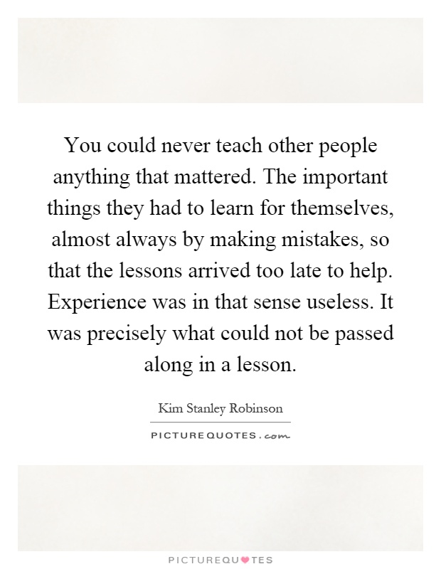 You could never teach other people anything that mattered. The important things they had to learn for themselves, almost always by making mistakes, so that the lessons arrived too late to help. Experience was in that sense useless. It was precisely what could not be passed along in a lesson Picture Quote #1