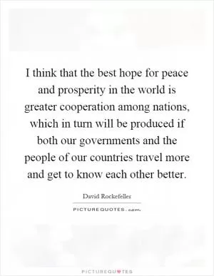 I think that the best hope for peace and prosperity in the world is greater cooperation among nations, which in turn will be produced if both our governments and the people of our countries travel more and get to know each other better Picture Quote #1
