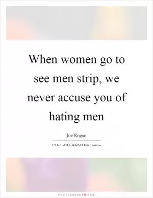 When women go to see men strip, we never accuse you of hating men Picture Quote #1