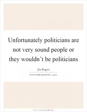 Unfortunately politicians are not very sound people or they wouldn’t be politicians Picture Quote #1