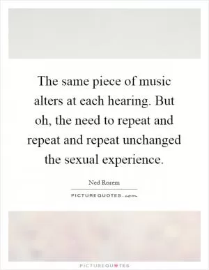 The same piece of music alters at each hearing. But oh, the need to repeat and repeat and repeat unchanged the sexual experience Picture Quote #1