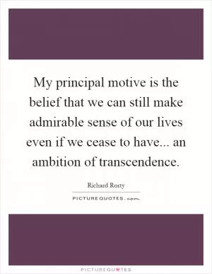 My principal motive is the belief that we can still make admirable sense of our lives even if we cease to have... an ambition of transcendence Picture Quote #1