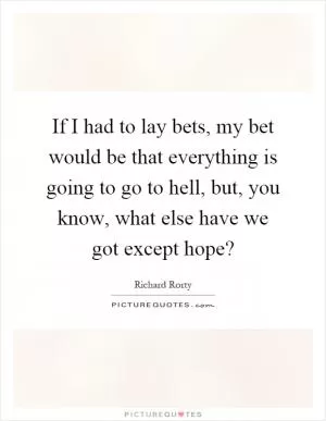 If I had to lay bets, my bet would be that everything is going to go to hell, but, you know, what else have we got except hope? Picture Quote #1