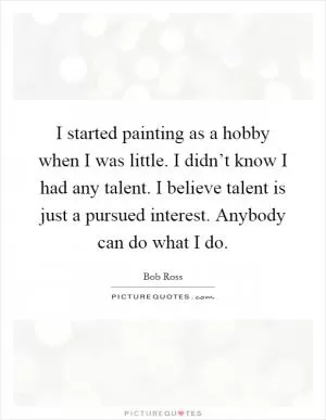 I started painting as a hobby when I was little. I didn’t know I had any talent. I believe talent is just a pursued interest. Anybody can do what I do Picture Quote #1