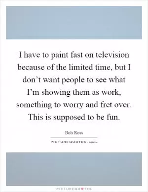I have to paint fast on television because of the limited time, but I don’t want people to see what I’m showing them as work, something to worry and fret over. This is supposed to be fun Picture Quote #1