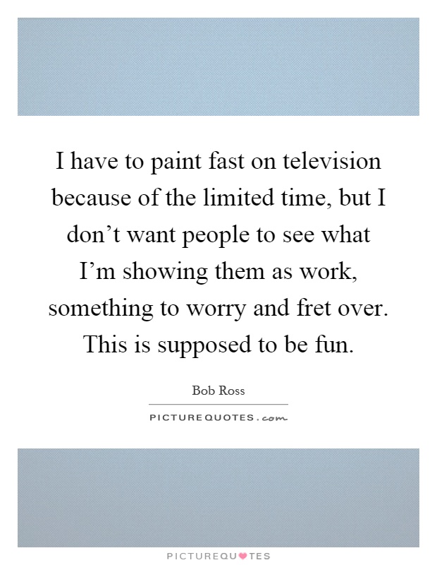 I have to paint fast on television because of the limited time, but I don't want people to see what I'm showing them as work, something to worry and fret over. This is supposed to be fun Picture Quote #1