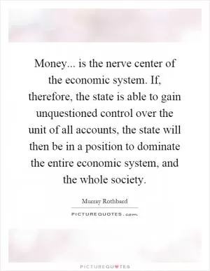 Money... is the nerve center of the economic system. If, therefore, the state is able to gain unquestioned control over the unit of all accounts, the state will then be in a position to dominate the entire economic system, and the whole society Picture Quote #1