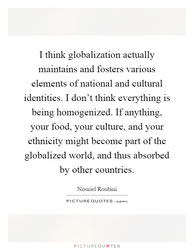 I think globalization actually maintains and fosters various elements of national and cultural identities. I don't think everything is being homogenized. If anything, your food, your culture, and your ethnicity might become part of the globalized world, and thus absorbed by other countries Picture Quote #1