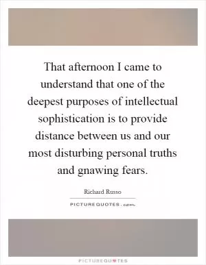 That afternoon I came to understand that one of the deepest purposes of intellectual sophistication is to provide distance between us and our most disturbing personal truths and gnawing fears Picture Quote #1