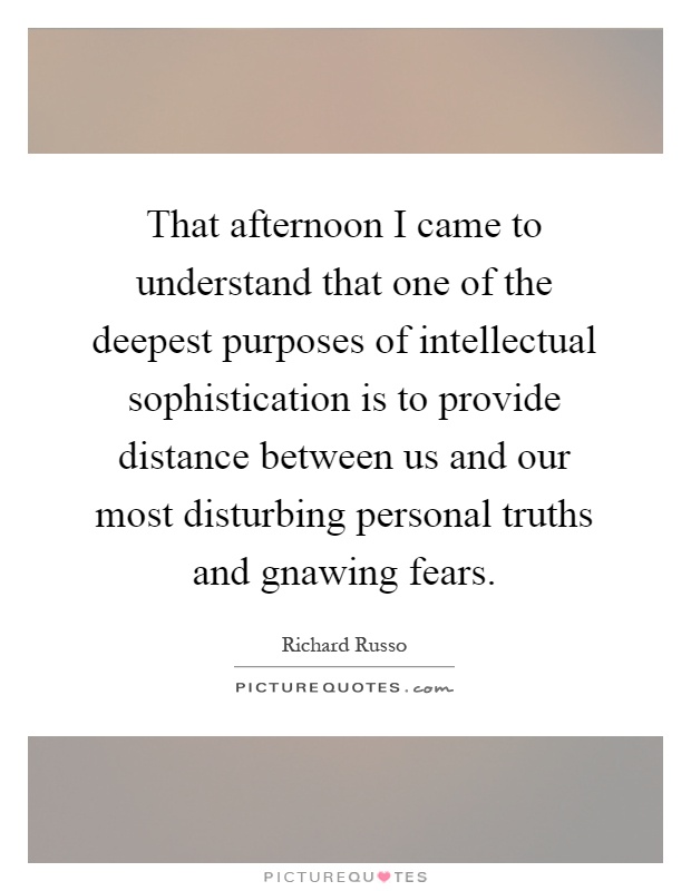 That afternoon I came to understand that one of the deepest purposes of intellectual sophistication is to provide distance between us and our most disturbing personal truths and gnawing fears Picture Quote #1