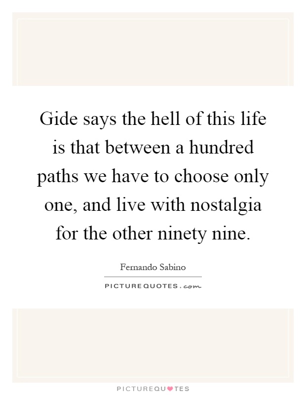 Gide says the hell of this life is that between a hundred paths we have to choose only one, and live with nostalgia for the other ninety nine Picture Quote #1