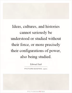 Ideas, cultures, and histories cannot seriously be understood or studied without their force, or more precisely their configurations of power, also being studied Picture Quote #1