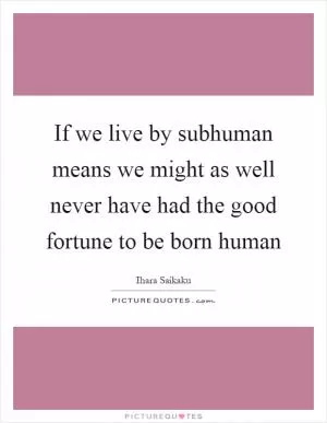 If we live by subhuman means we might as well never have had the good fortune to be born human Picture Quote #1
