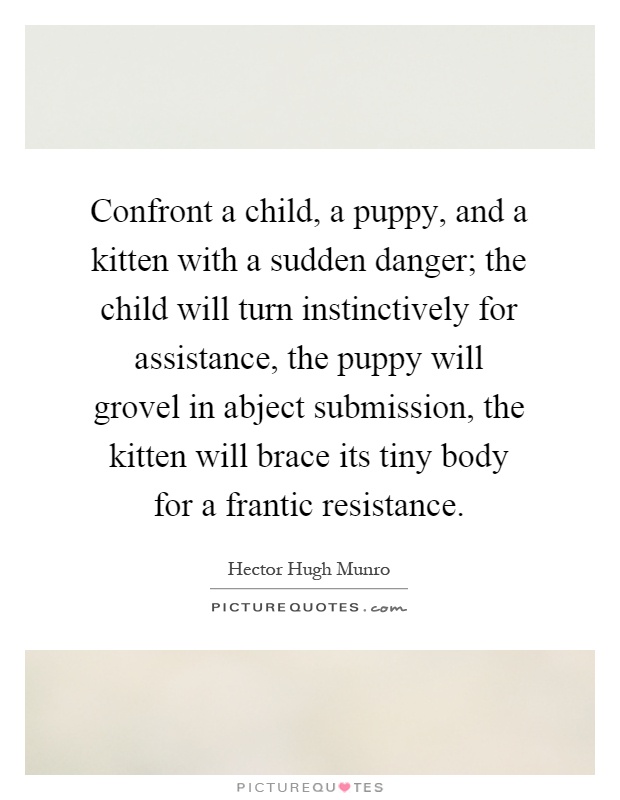 Confront a child, a puppy, and a kitten with a sudden danger; the child will turn instinctively for assistance, the puppy will grovel in abject submission, the kitten will brace its tiny body for a frantic resistance Picture Quote #1