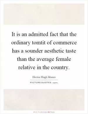 It is an admitted fact that the ordinary tomtit of commerce has a sounder aesthetic taste than the average female relative in the country Picture Quote #1