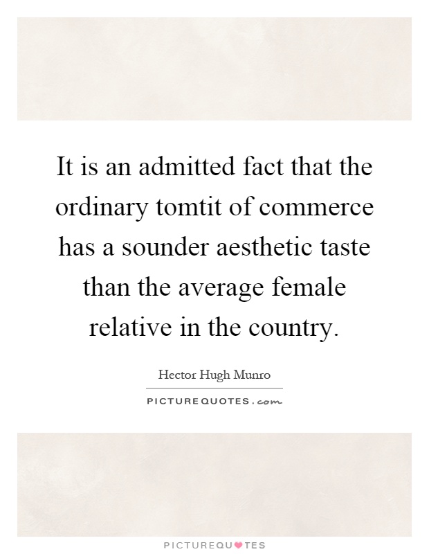 It is an admitted fact that the ordinary tomtit of commerce has a sounder aesthetic taste than the average female relative in the country Picture Quote #1