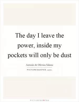 The day I leave the power, inside my pockets will only be dust Picture Quote #1