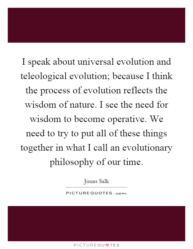 I speak about universal evolution and teleological evolution; because I think the process of evolution reflects the wisdom of nature. I see the need for wisdom to become operative. We need to try to put all of these things together in what I call an evolutionary philosophy of our time Picture Quote #1