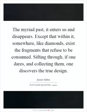 The myriad past, it enters us and disappears. Except that within it, somewhere, like diamonds, exist the fragments that refuse to be consumed. Sifting through, if one dares, and collecting them, one discovers the true design Picture Quote #1