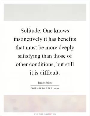 Solitude. One knows instinctively it has benefits that must be more deeply satisfying than those of other conditions, but still it is difficult Picture Quote #1