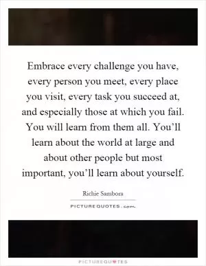 Embrace every challenge you have, every person you meet, every place you visit, every task you succeed at, and especially those at which you fail. You will learn from them all. You’ll learn about the world at large and about other people but most important, you’ll learn about yourself Picture Quote #1