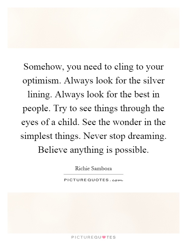 Somehow, you need to cling to your optimism. Always look for the silver lining. Always look for the best in people. Try to see things through the eyes of a child. See the wonder in the simplest things. Never stop dreaming. Believe anything is possible Picture Quote #1
