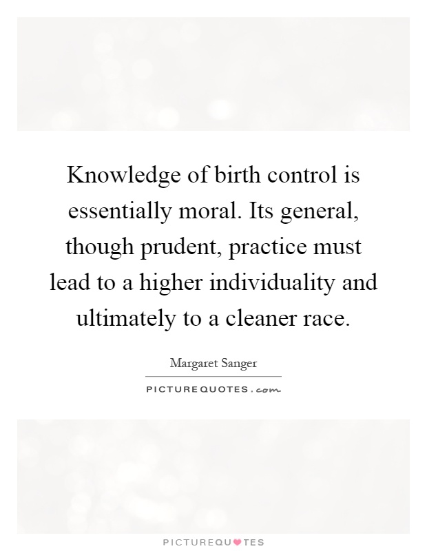 Knowledge of birth control is essentially moral. Its general, though prudent, practice must lead to a higher individuality and ultimately to a cleaner race Picture Quote #1