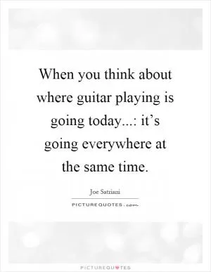 When you think about where guitar playing is going today...: it’s going everywhere at the same time Picture Quote #1