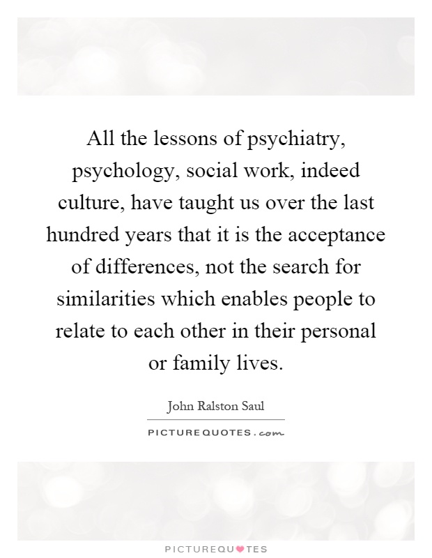 All the lessons of psychiatry, psychology, social work, indeed culture, have taught us over the last hundred years that it is the acceptance of differences, not the search for similarities which enables people to relate to each other in their personal or family lives Picture Quote #1