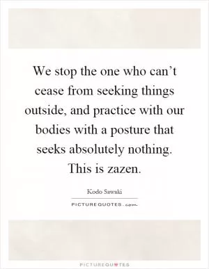 We stop the one who can’t cease from seeking things outside, and practice with our bodies with a posture that seeks absolutely nothing. This is zazen Picture Quote #1