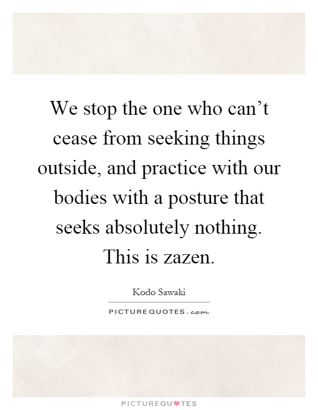 We stop the one who can't cease from seeking things outside, and practice with our bodies with a posture that seeks absolutely nothing. This is zazen Picture Quote #1