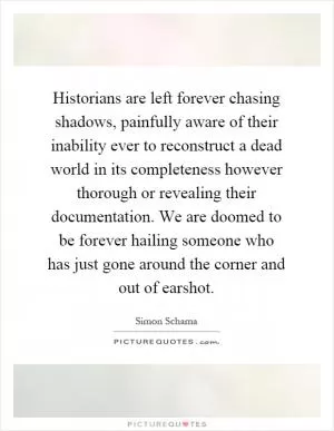 Historians are left forever chasing shadows, painfully aware of their inability ever to reconstruct a dead world in its completeness however thorough or revealing their documentation. We are doomed to be forever hailing someone who has just gone around the corner and out of earshot Picture Quote #1