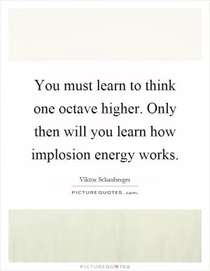 You must learn to think one octave higher. Only then will you learn how implosion energy works Picture Quote #1