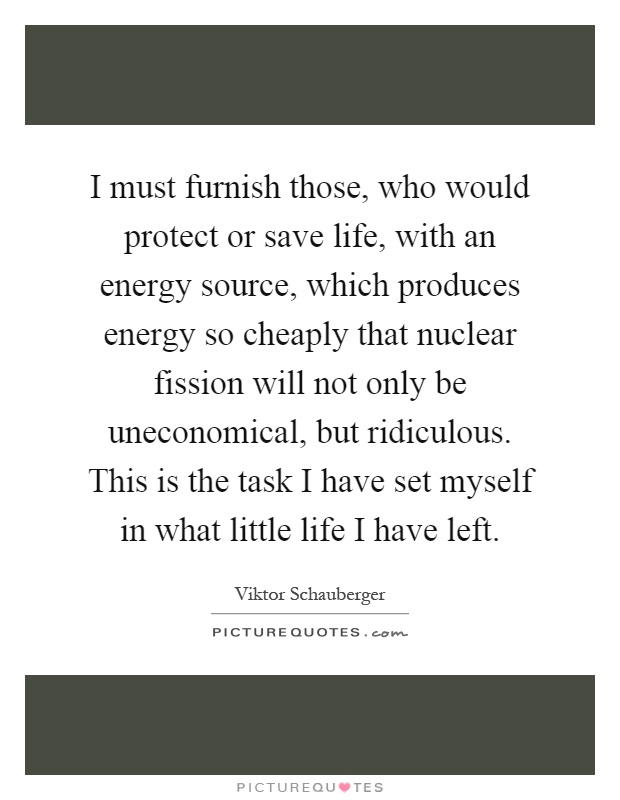 I must furnish those, who would protect or save life, with an energy source, which produces energy so cheaply that nuclear fission will not only be uneconomical, but ridiculous. This is the task I have set myself in what little life I have left Picture Quote #1
