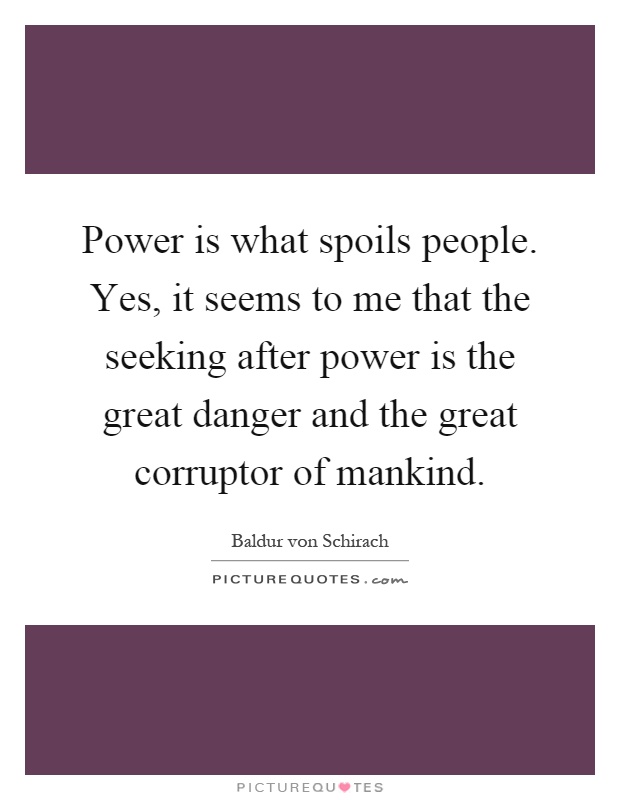 Power is what spoils people. Yes, it seems to me that the seeking after power is the great danger and the great corruptor of mankind Picture Quote #1