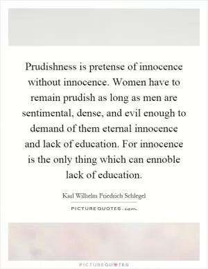Prudishness is pretense of innocence without innocence. Women have to remain prudish as long as men are sentimental, dense, and evil enough to demand of them eternal innocence and lack of education. For innocence is the only thing which can ennoble lack of education Picture Quote #1