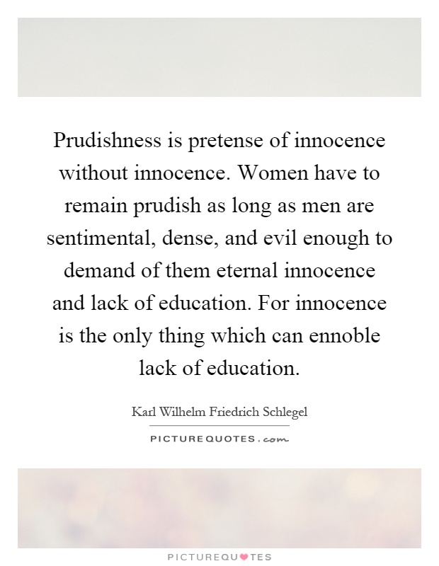 Prudishness is pretense of innocence without innocence. Women have to remain prudish as long as men are sentimental, dense, and evil enough to demand of them eternal innocence and lack of education. For innocence is the only thing which can ennoble lack of education Picture Quote #1