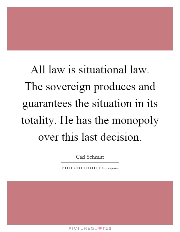 All law is situational law. The sovereign produces and guarantees the situation in its totality. He has the monopoly over this last decision Picture Quote #1