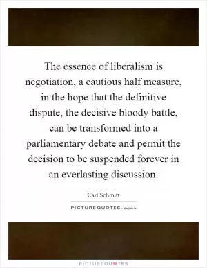 The essence of liberalism is negotiation, a cautious half measure, in the hope that the definitive dispute, the decisive bloody battle, can be transformed into a parliamentary debate and permit the decision to be suspended forever in an everlasting discussion Picture Quote #1