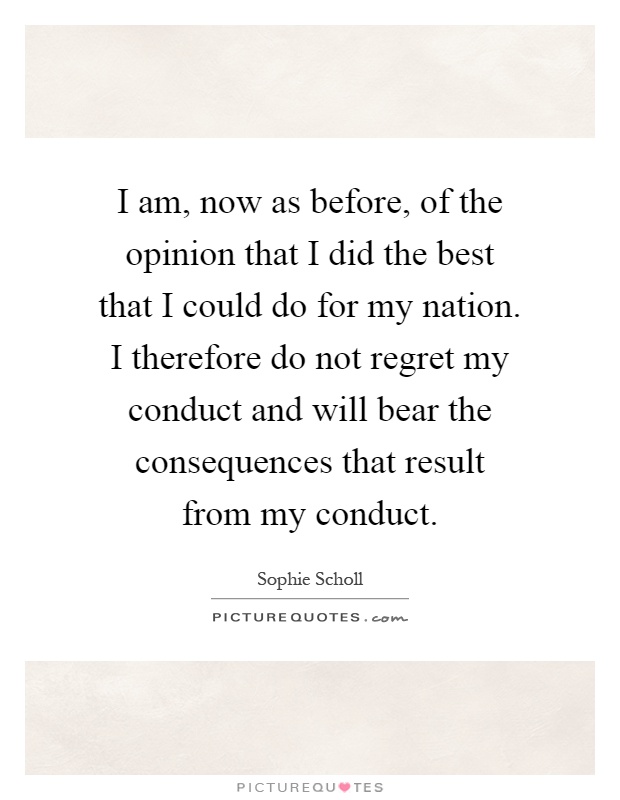 I am, now as before, of the opinion that I did the best that I could do for my nation. I therefore do not regret my conduct and will bear the consequences that result from my conduct Picture Quote #1