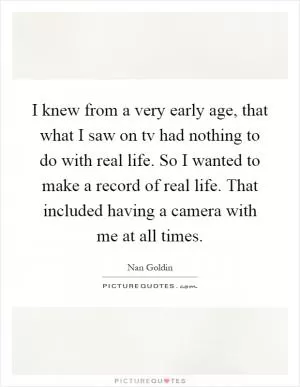 I knew from a very early age, that what I saw on tv had nothing to do with real life. So I wanted to make a record of real life. That included having a camera with me at all times Picture Quote #1