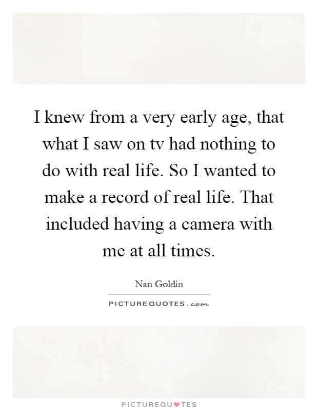 I knew from a very early age, that what I saw on tv had nothing to do with real life. So I wanted to make a record of real life. That included having a camera with me at all times Picture Quote #1